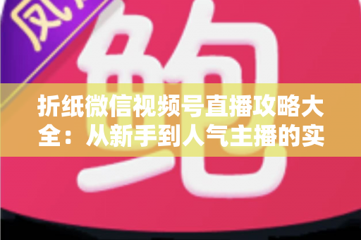 折纸微信视频号直播攻略大全：从新手到人气主播的实战指南