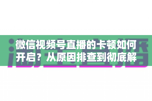 微信视频号直播的卡顿如何开启？从原因排查到彻底解决的实战指南