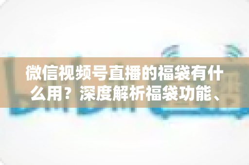 微信视频号直播的福袋有什么用？深度解析福袋功能、玩法与运营价值全指南