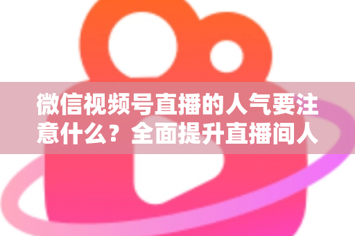 微信视频号直播的人气要注意什么?全面提升直播间人气的关键要点与实用指南 微信视频号直播的人气要注意什么?全面提升直播间人气的关键要点与实用指南