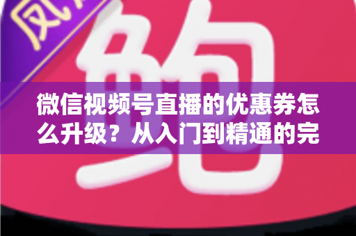 微信视频号直播的优惠券怎么升级？从入门到精通的完整运营指南，助你快速提升直播间转化率与用户粘性
