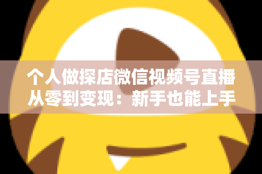 个人做探店微信视频号直播从零到变现：新手也能上手的实战全攻略