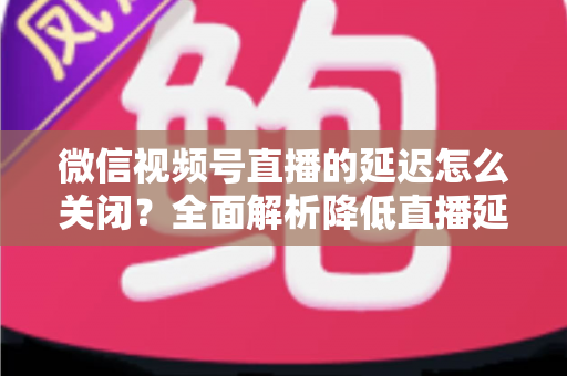 微信视频号直播的延迟怎么关闭？全面解析降低直播延迟的实用方法与优化技巧