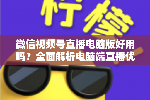 微信视频号直播电脑版好用吗?全面解析电脑端直播优势、不足与适用人群 微信视频号直播电脑版好用吗?全面解析电脑端直播优势、不足与适用人群