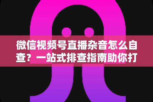 微信视频号直播杂音怎么自查？一站式排查指南助你打造高清纯净直播间