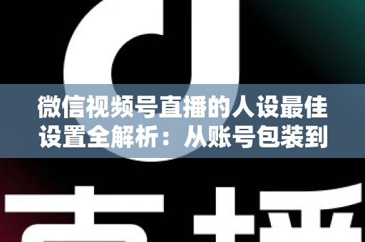 微信视频号直播的人设最佳设置全解析：从账号包装到互动细节，打造高辨识度、高信任度直播人设的实战指南