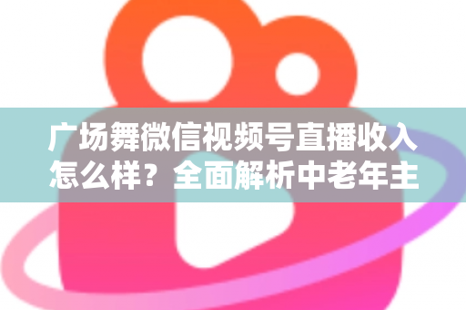 广场舞微信视频号直播收入怎么样？全面解析中老年主播的变现渠道与真实收益