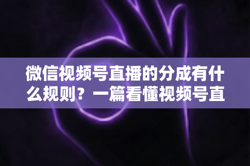 微信视频号直播的分成有什么规则？一篇看懂视频号直播分成机制、比例与提现全流程