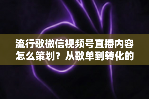 流行歌微信视频号直播内容怎么策划？从歌单到转化的全流程实战指南