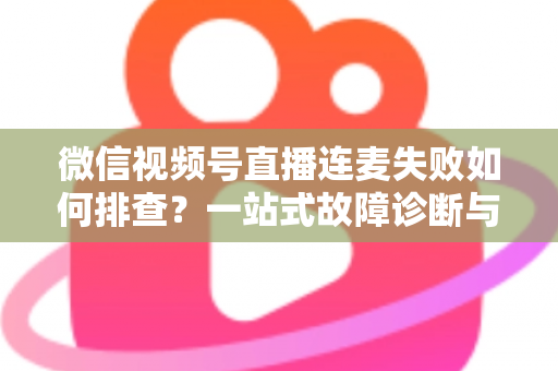 微信视频号直播连麦失败如何排查？一站式故障诊断与解决方案全攻略