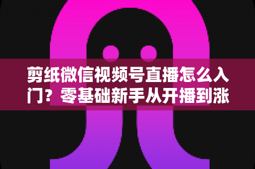剪纸微信视频号直播怎么入门？零基础新手从开播到涨粉的完整实战指南