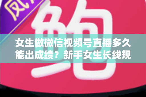 女生做微信视频号直播多久能出成绩？新手女生长线规划与快速突破全指南