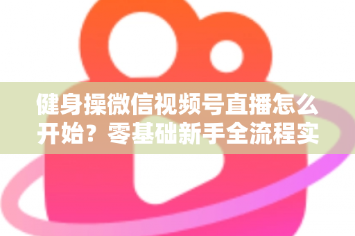 健身操微信视频号直播怎么开始?零基础新手全流程实操指南与涨粉变现秘籍 健身操微信视频号直播怎么开始?零基础新手全流程实操指南与涨粉变现秘籍