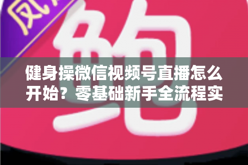 健身操微信视频号直播怎么开始？零基础新手全流程实操指南与涨粉变现秘籍