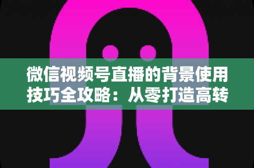 微信视频号直播的背景使用技巧全攻略：从零打造高转化专业直播间