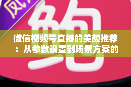 微信视频号直播的美颜推荐：从参数设置到场景方案的实用指南，助你轻松打造自然精致的直播画面