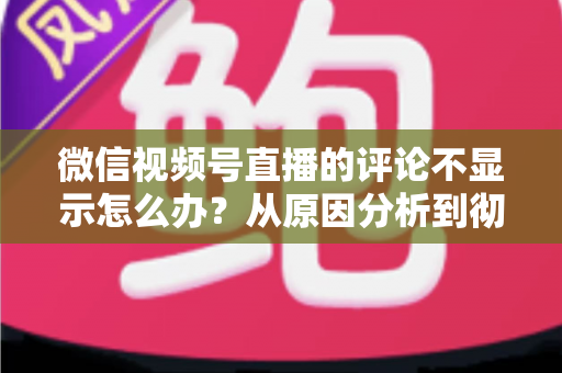 微信视频号直播的评论不显示怎么办？从原因分析到彻底解决的完整指南