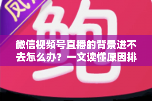 微信视频号直播的背景进不去怎么办？一文读懂原因排查与实用解决技巧