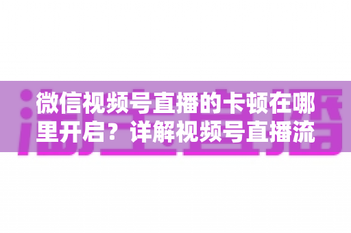 微信视频号直播的卡顿在哪里开启？详解视频号直播流畅度设置位置与卡顿优化全攻略