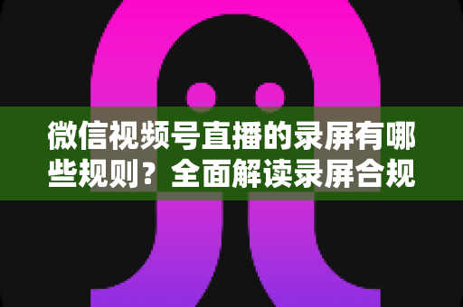 微信视频号直播的录屏有哪些规则？全面解读录屏合规要点与避坑指南