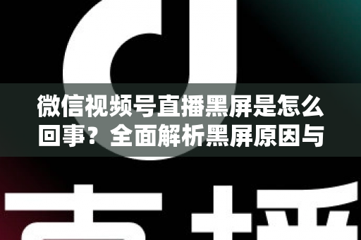 微信视频号直播黑屏是怎么回事？全面解析黑屏原因与实用解决方法指南