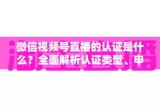 微信视频号直播的认证是什么？全面解析认证类型、申请条件与实操指南