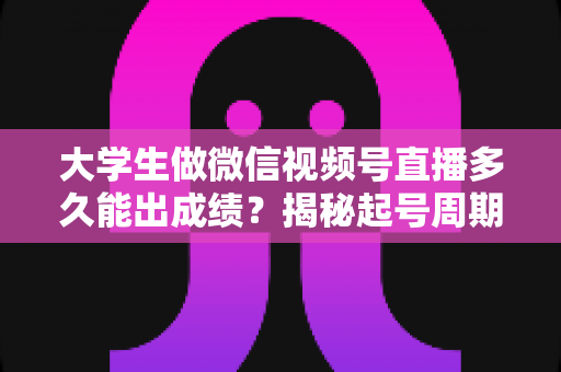 大学生做微信视频号直播多久能出成绩？揭秘起号周期与高效变现时间表