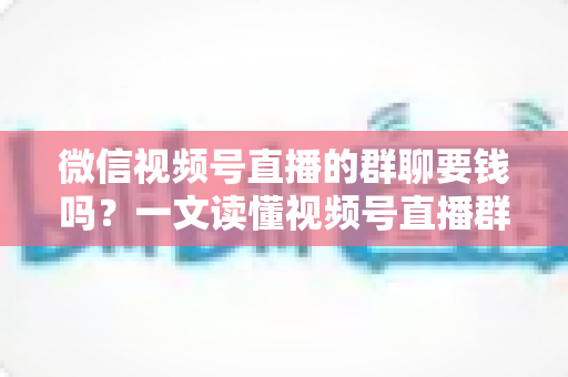 微信视频号直播的群聊要钱吗?一文读懂视频号直播群聊收费规则与实用指南 微信视频号直播的群聊要钱吗?一文读懂视频号直播群聊收费规则与实用指南