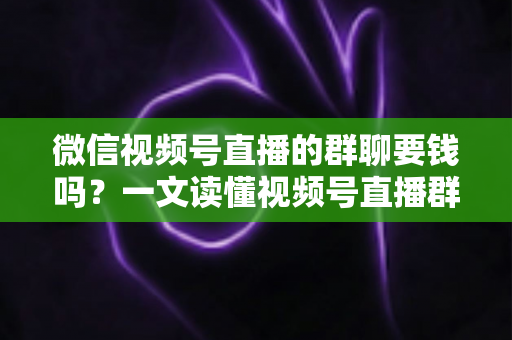 微信视频号直播的群聊要钱吗？一文读懂视频号直播群聊收费规则与实用指南