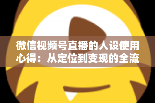 微信视频号直播的人设使用心得：从定位到变现的全流程实战指南