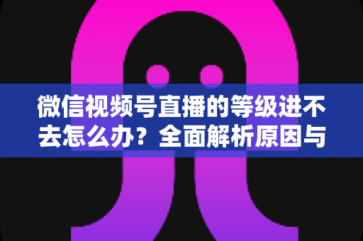 微信视频号直播的等级进不去怎么办？全面解析原因与高效解决方案指南