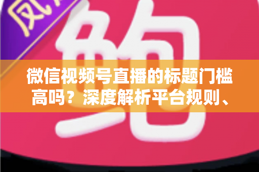 微信视频号直播的标题门槛高吗？深度解析平台规则、审核标准与爆款标题创作技巧