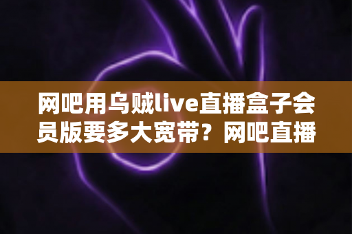 网吧用乌贼live直播盒子会员版要多大宽带？网吧直播带宽配置全攻略与实用选型指南