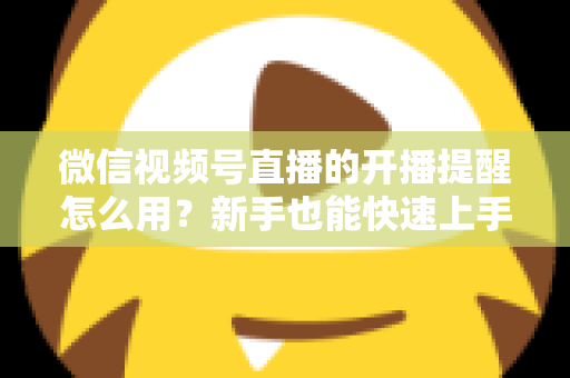 微信视频号直播的开播提醒怎么用？新手也能快速上手的完整操作指南与涨粉秘籍