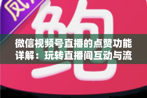 微信视频号直播的点赞功能详解：玩转直播间互动与流量增长的核心密码
