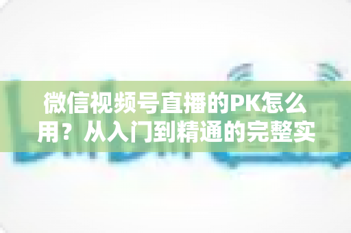 微信视频号直播的PK怎么用？从入门到精通的完整实战指南