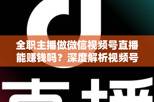 全职主播做微信视频号直播能赚钱吗？深度解析视频号直播变现前景、真实收入与全职创业实战指南