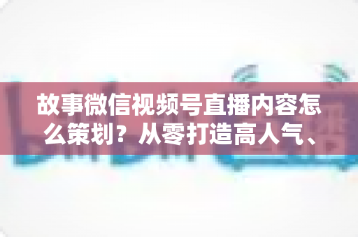 故事微信视频号直播内容怎么策划？从零打造高人气、高转化直播的实战指南