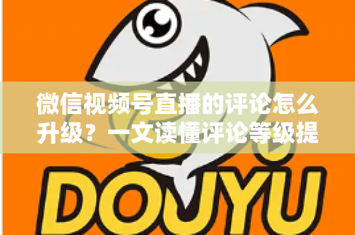 微信视频号直播的评论怎么升级？一文读懂评论等级提升的完整攻略与实操方法