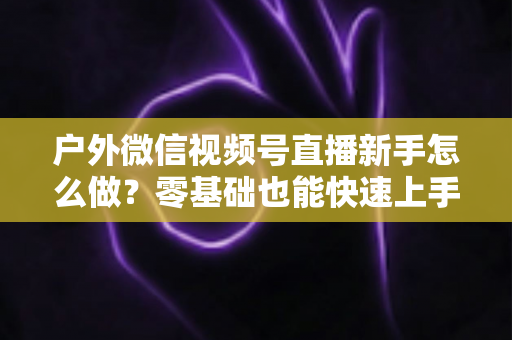 户外微信视频号直播新手怎么做?零基础也能快速上手的完整实战攻略 户外微信视频号直播新手怎么做?零基础也能快速上手的完整实战攻略