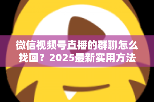 微信视频号直播的群聊怎么找回？2025最新实用方法与避坑指南全解析
