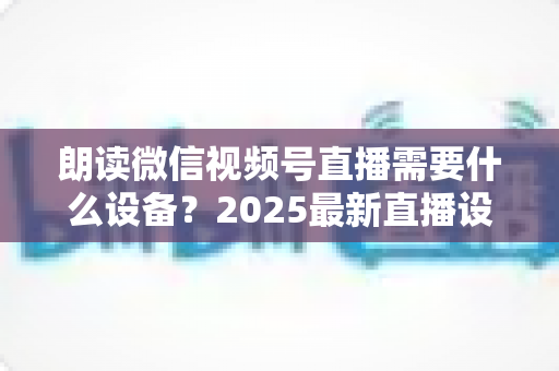 朗读微信视频号直播需要什么设备？2025最新直播设备全攻略与高性价比选购指南