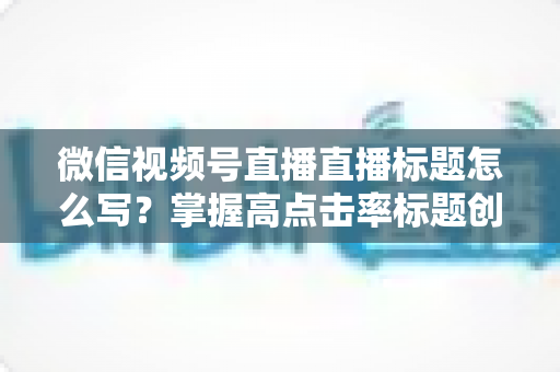微信视频号直播直播标题怎么写?掌握高点击率标题创作技巧的实用指南 微信视频号直播直播标题怎么写?掌握高点击率标题创作技巧的实用指南