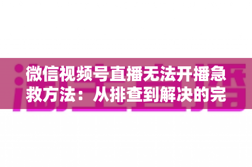 微信视频号直播无法开播急救方法:从排查到解决的完整自救指南 微信视频号直播无法开播急救方法:从排查到解决的完整自救指南