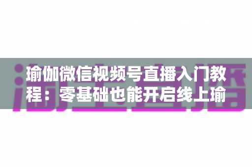 瑜伽微信视频号直播入门教程:零基础也能开启线上瑜伽课堂的实战指南 瑜伽微信视频号直播入门教程:零基础也能开启线上瑜伽课堂的实战指南