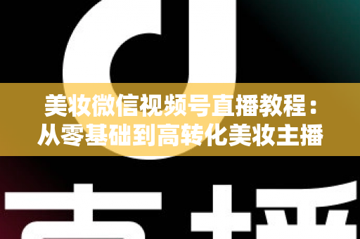 美妆微信视频号直播教程：从零基础到高转化美妆主播的完整实战指南