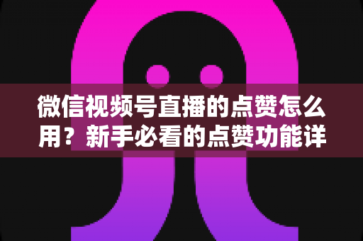 微信视频号直播的点赞怎么用？新手必看的点赞功能详解与互动涨粉全攻略