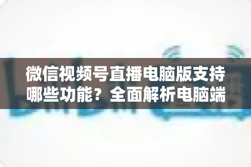 微信视频号直播电脑版支持哪些功能?全面解析电脑端直播核心功能与实用指南 微信视频号直播电脑版支持哪些功能?全面解析电脑端直播核心功能与实用指南