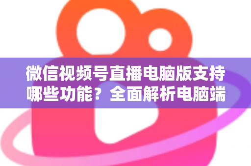 微信视频号直播电脑版支持哪些功能？全面解析电脑端直播核心功能与实用指南