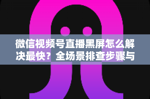 微信视频号直播黑屏怎么解决最快?全场景排查步骤与避坑指南一文讲透 微信视频号直播黑屏怎么解决最快?全场景排查步骤与避坑指南一文讲透